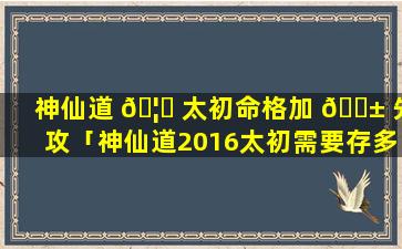 神仙道 🦟 太初命格加 🐱 先攻「神仙道2016太初需要存多少」